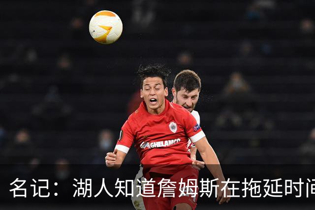 名记：湖人知道詹姆斯在拖延时间 湖人急需他做决定以便后续引援