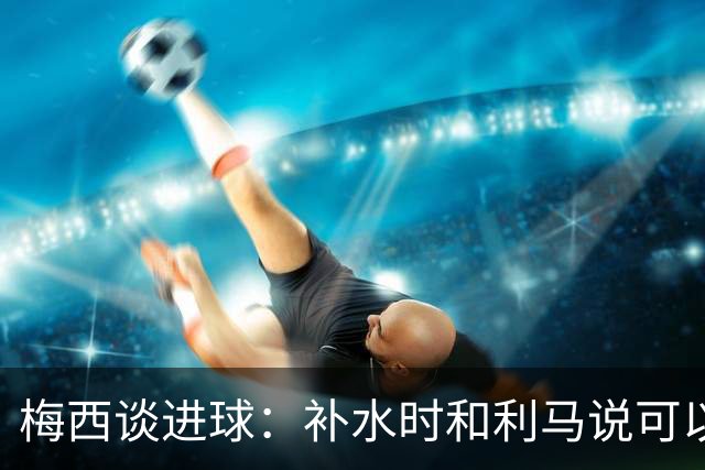 梅西谈进球：补水时和利马说可以试着那么传，他传了个绝妙的球